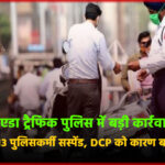 नोएडा ट्रैफिक पुलिस में बड़ी कार्रवाई: ACP समेत 13 पुलिसकर्मी सस्पेंड, DCP को कारण बताओ नोटिस