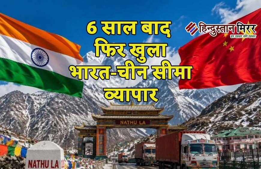 6 साल बाद फिर खुला भारत-चीन सीमा व्यापार, नाथू ला और शिपकी ला दर्रों से कारोबार शुरू