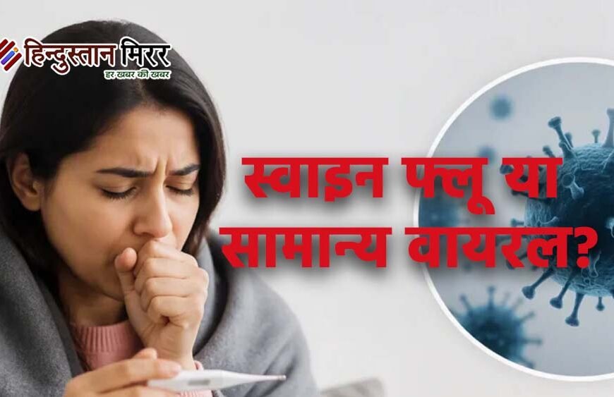 स्वाइन फ्लू या सामान्य वायरल? लक्षणों से पहचानना आसान नहीं, जानें कब जरूरी है जांच